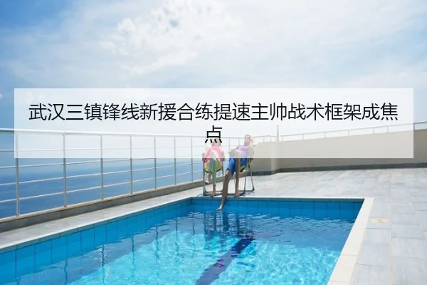 武汉三镇锋线新援合练提速主帅战术框架成焦点